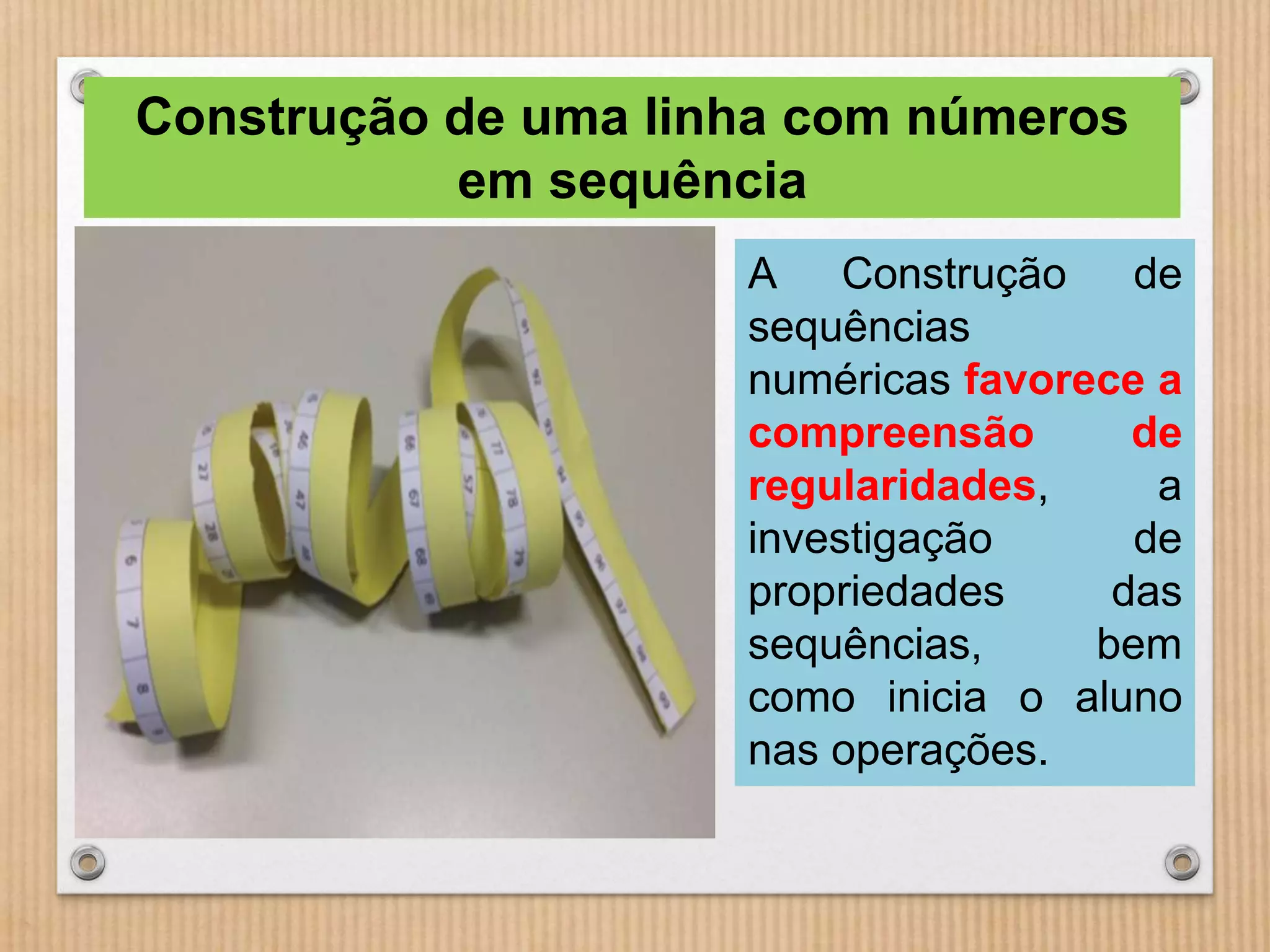 Construção de uma linha com números 
em sequência 
A Construção de 
sequências 
numéricas favorece a 
compreensão de 
regularidades, a 
investigação de 
propriedades das 
sequências, bem 
como inicia o aluno 
nas operações. 
 