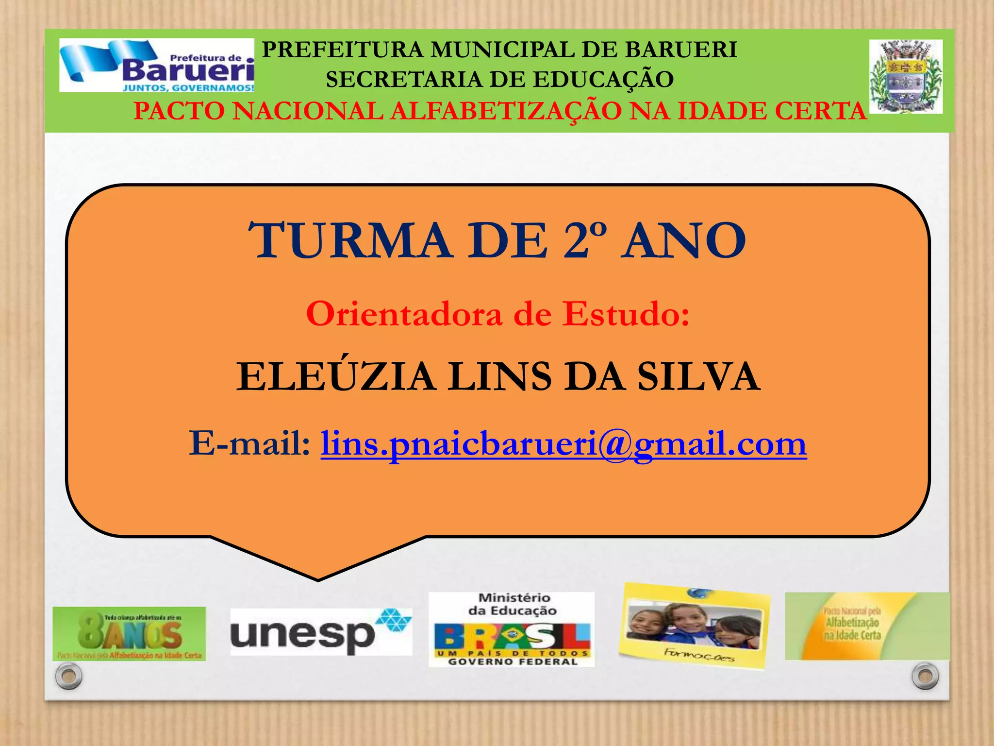 PREFEITURA MUNICIPAL DE BARUERI 
SECRETARIA DE EDUCAÇÃO 
PACTO NACIONAL ALFABETIZAÇÃO NA IDADE CERTA 
TURMA DE 2º ANO 
Orientadora de Estudo: 
ELEÚZIA LINS DA SILVA 
E-mail: lins.pnaicbarueri@gmail.com 
 