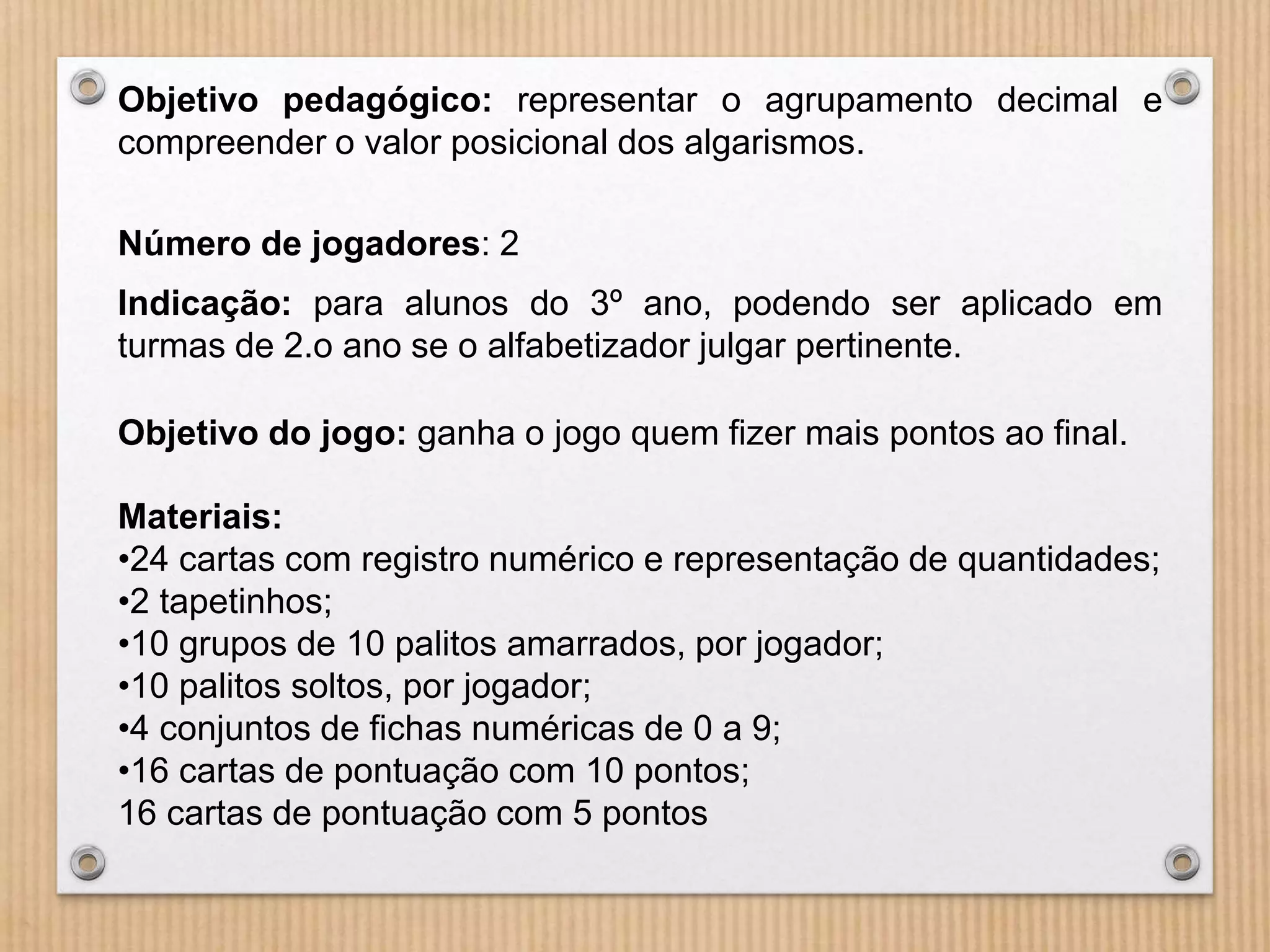 Objetivo pedagógico: representar o agrupamento decimal e 
compreender o valor posicional dos algarismos. 
Número de jogadores: 2 
Indicação: para alunos do 3º ano, podendo ser aplicado em 
turmas de 2.o ano se o alfabetizador julgar pertinente. 
Objetivo do jogo: ganha o jogo quem fizer mais pontos ao final. 
Materiais: 
•24 cartas com registro numérico e representação de quantidades; 
•2 tapetinhos; 
•10 grupos de 10 palitos amarrados, por jogador; 
•10 palitos soltos, por jogador; 
•4 conjuntos de fichas numéricas de 0 a 9; 
•16 cartas de pontuação com 10 pontos; 
16 cartas de pontuação com 5 pontos 
 