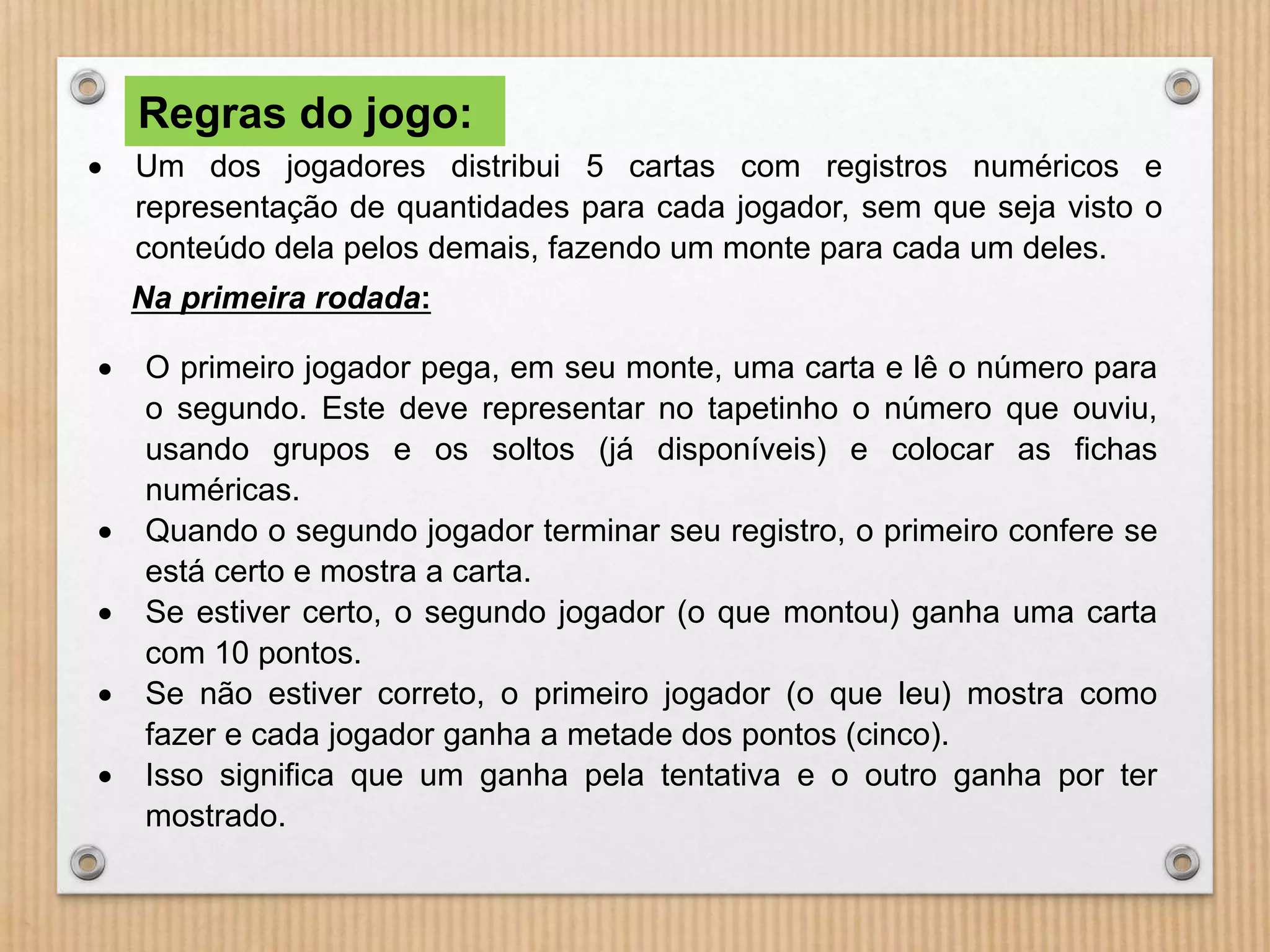 Regras do jogo: 
 Um dos jogadores distribui 5 cartas com registros numéricos e 
representação de quantidades para cada jogador, sem que seja visto o 
conteúdo dela pelos demais, fazendo um monte para cada um deles. 
Na primeira rodada: 
 O primeiro jogador pega, em seu monte, uma carta e lê o número para 
o segundo. Este deve representar no tapetinho o número que ouviu, 
usando grupos e os soltos (já disponíveis) e colocar as fichas 
numéricas. 
 Quando o segundo jogador terminar seu registro, o primeiro confere se 
está certo e mostra a carta. 
 Se estiver certo, o segundo jogador (o que montou) ganha uma carta 
com 10 pontos. 
 Se não estiver correto, o primeiro jogador (o que leu) mostra como 
fazer e cada jogador ganha a metade dos pontos (cinco). 
 Isso significa que um ganha pela tentativa e o outro ganha por ter 
mostrado. 
 