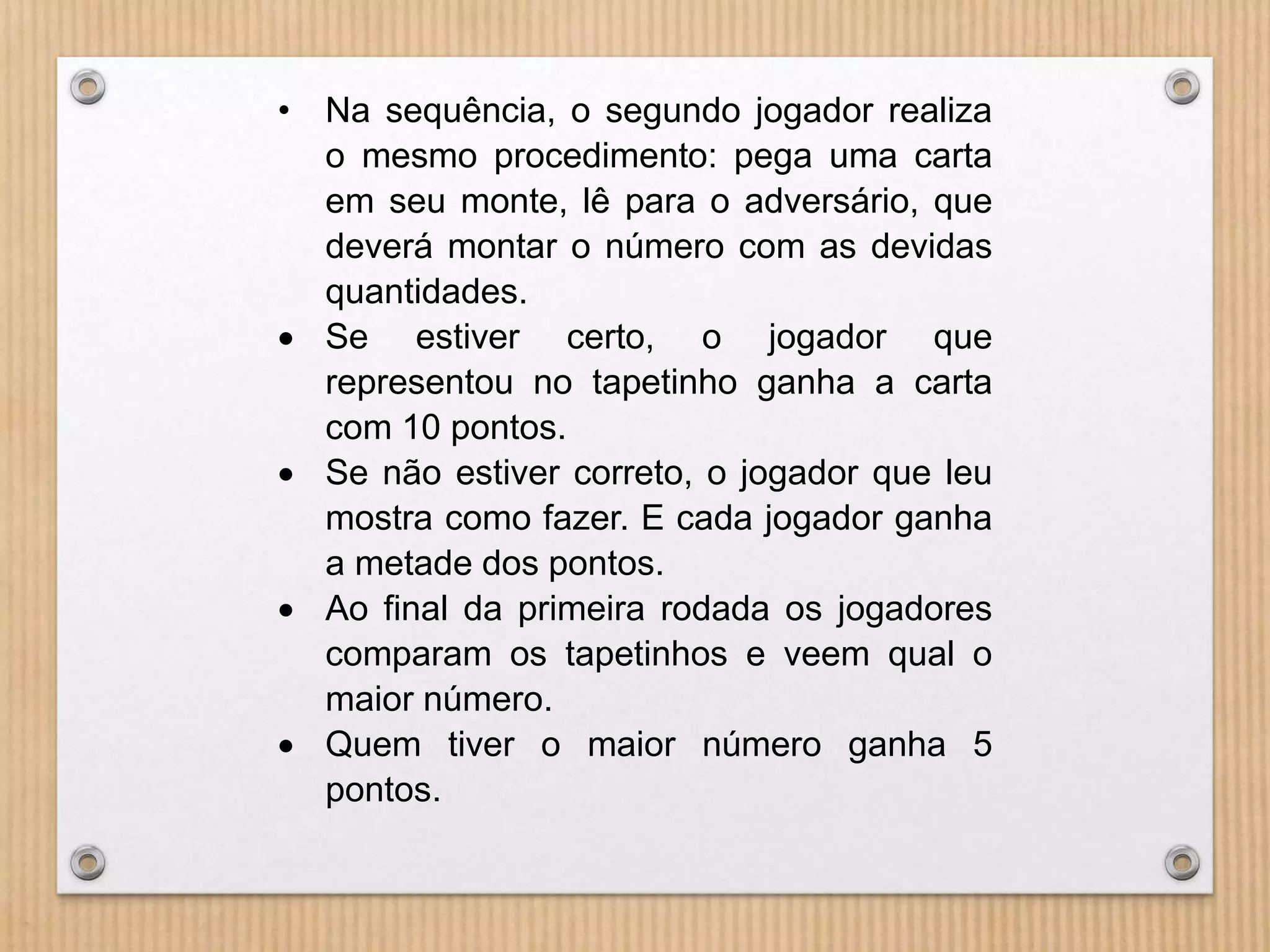 • Na sequência, o segundo jogador realiza 
o mesmo procedimento: pega uma carta 
em seu monte, lê para o adversário, que 
deverá montar o número com as devidas 
quantidades. 
 Se estiver certo, o jogador que 
representou no tapetinho ganha a carta 
com 10 pontos. 
 Se não estiver correto, o jogador que leu 
mostra como fazer. E cada jogador ganha 
a metade dos pontos. 
 Ao final da primeira rodada os jogadores 
comparam os tapetinhos e veem qual o 
maior número. 
 Quem tiver o maior número ganha 5 
pontos. 
 