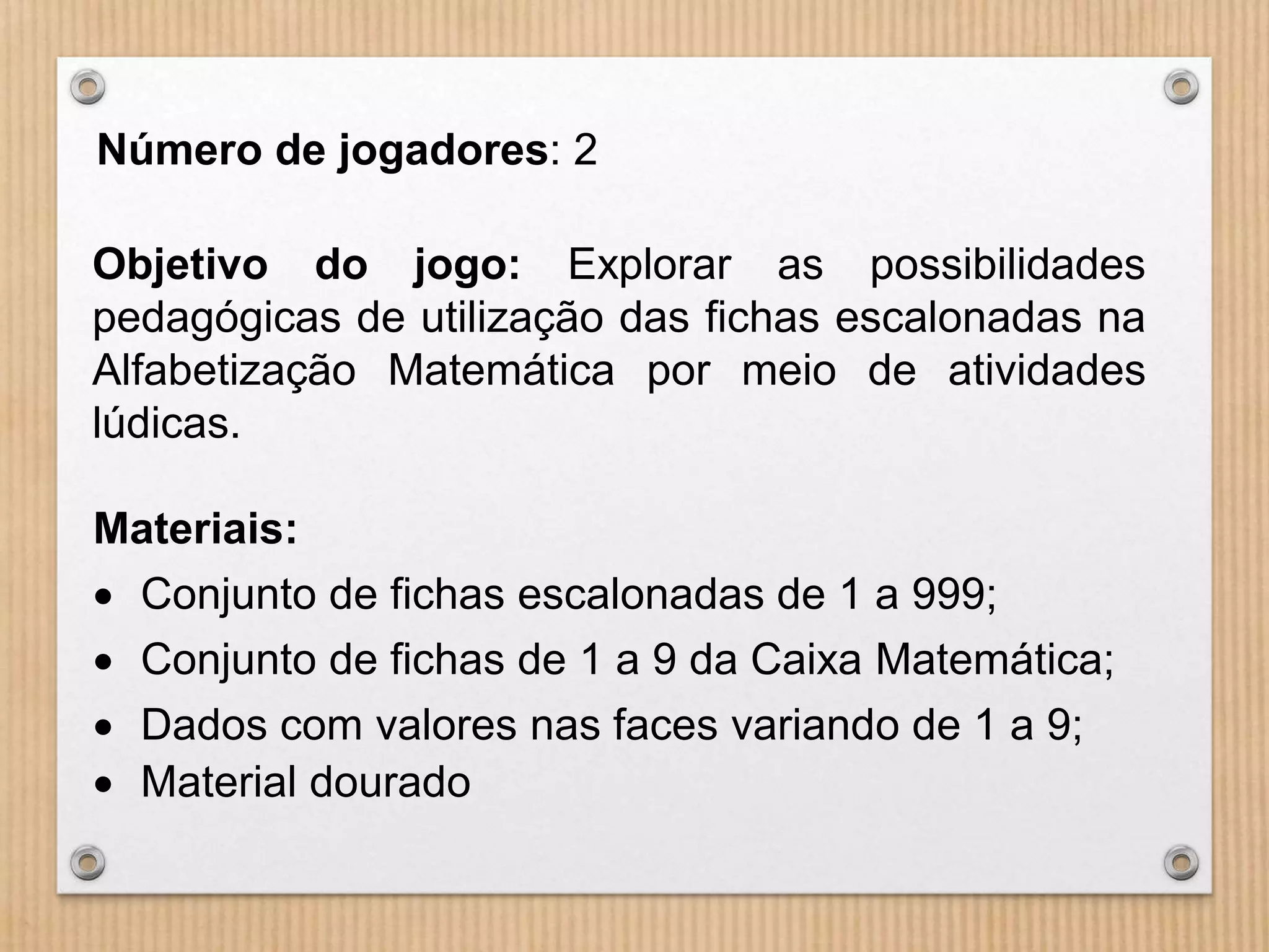 Número de jogadores: 2 
Objetivo do jogo: Explorar as possibilidades 
pedagógicas de utilização das fichas escalonadas na 
Alfabetização Matemática por meio de atividades 
lúdicas. 
Materiais: 
 Conjunto de fichas escalonadas de 1 a 999; 
 Conjunto de fichas de 1 a 9 da Caixa Matemática; 
 Dados com valores nas faces variando de 1 a 9; 
 Material dourado 
 