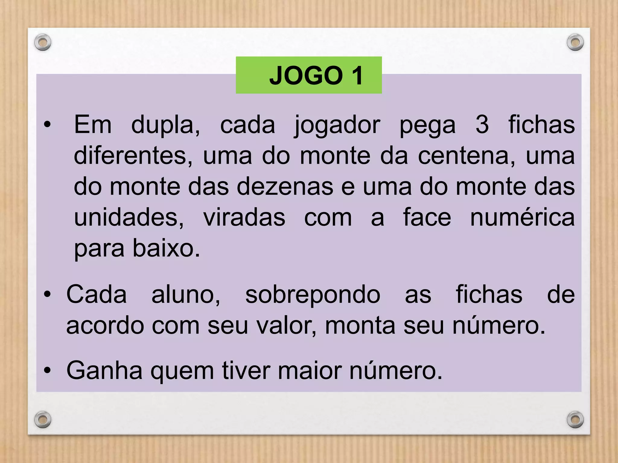 JOGO 1 
• Em dupla, cada jogador pega 3 fichas 
diferentes, uma do monte da centena, uma 
do monte das dezenas e uma do monte das 
unidades, viradas com a face numérica 
para baixo. 
• Cada aluno, sobrepondo as fichas de 
acordo com seu valor, monta seu número. 
• Ganha quem tiver maior número. 
 