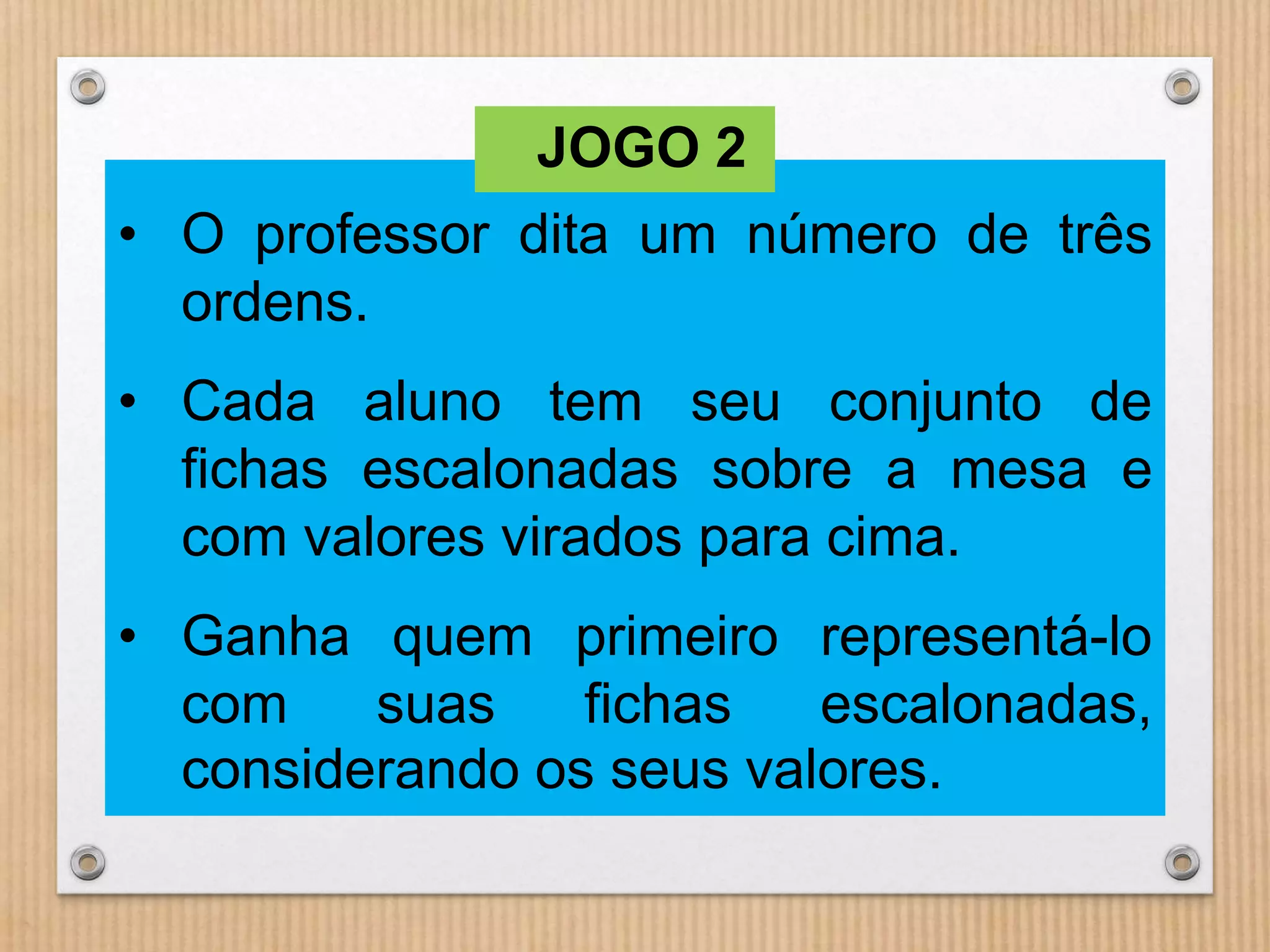 JOGO 2 
• O professor dita um número de três 
ordens. 
• Cada aluno tem seu conjunto de 
fichas escalonadas sobre a mesa e 
com valores virados para cima. 
• Ganha quem primeiro representá-lo 
com suas fichas escalonadas, 
considerando os seus valores. 
 