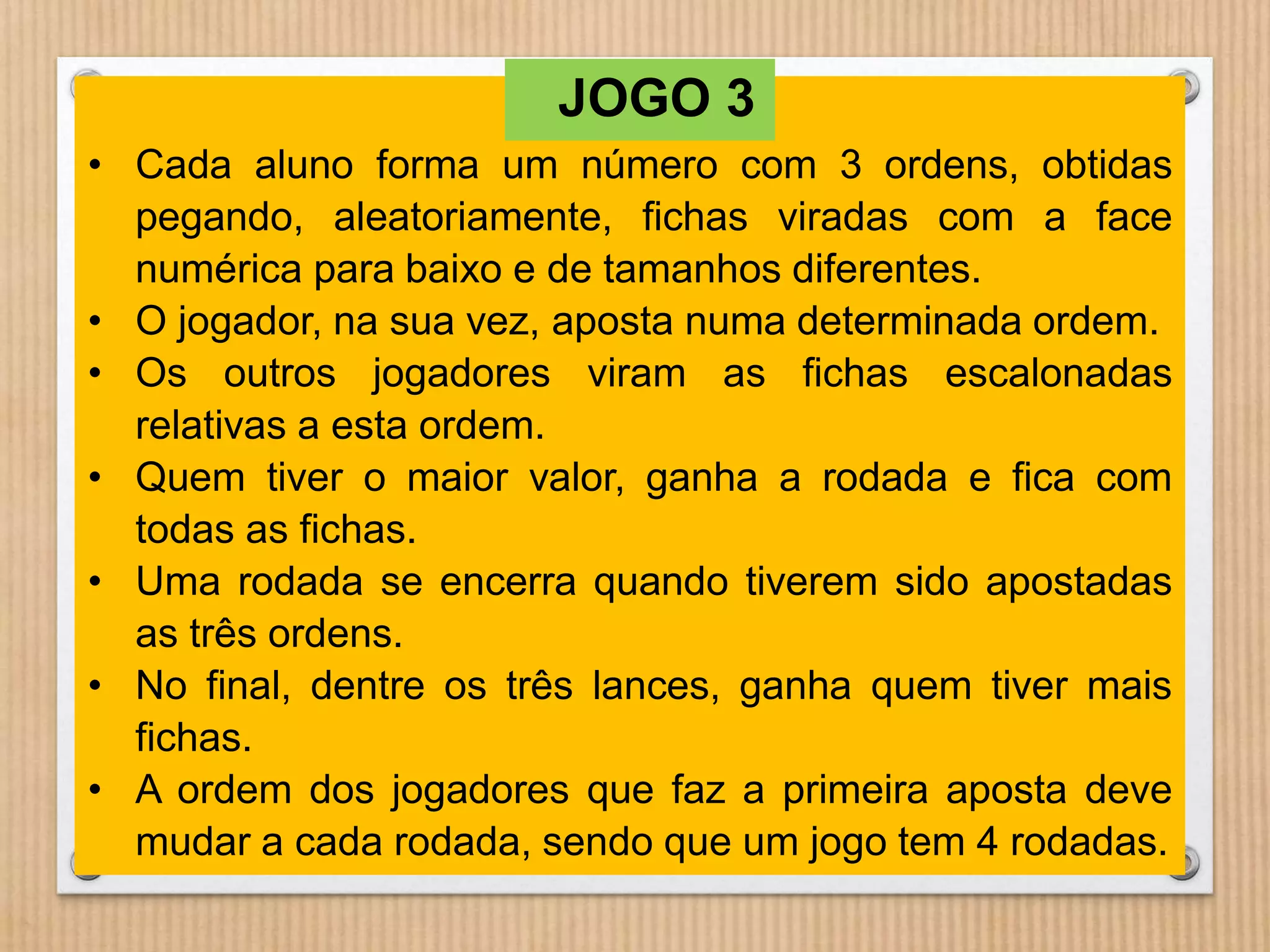 JOGO 3 
• Cada aluno forma um número com 3 ordens, obtidas 
pegando, aleatoriamente, fichas viradas com a face 
numérica para baixo e de tamanhos diferentes. 
• O jogador, na sua vez, aposta numa determinada ordem. 
• Os outros jogadores viram as fichas escalonadas 
relativas a esta ordem. 
• Quem tiver o maior valor, ganha a rodada e fica com 
todas as fichas. 
• Uma rodada se encerra quando tiverem sido apostadas 
as três ordens. 
• No final, dentre os três lances, ganha quem tiver mais 
fichas. 
• A ordem dos jogadores que faz a primeira aposta deve 
mudar a cada rodada, sendo que um jogo tem 4 rodadas. 
 