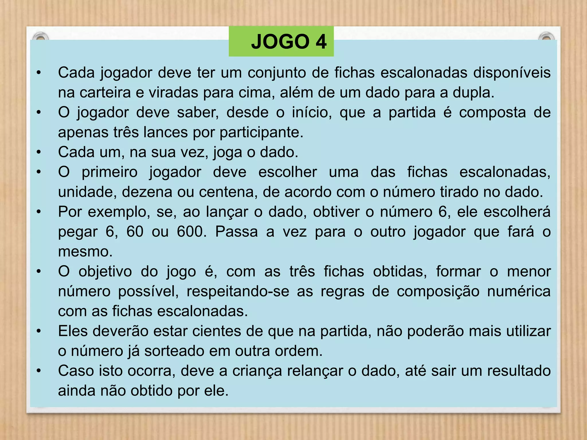 • Cada jogador deve ter um conjunto de fichas escalonadas disponíveis 
na carteira e viradas para cima, além de um dado para a dupla. 
• O jogador deve saber, desde o início, que a partida é composta de 
apenas três lances por participante. 
• Cada um, na sua vez, joga o dado. 
• O primeiro jogador deve escolher uma das fichas escalonadas, 
unidade, dezena ou centena, de acordo com o número tirado no dado. 
• Por exemplo, se, ao lançar o dado, obtiver o número 6, ele escolherá 
pegar 6, 60 ou 600. Passa a vez para o outro jogador que fará o 
mesmo. 
• O objetivo do jogo é, com as três fichas obtidas, formar o menor 
número possível, respeitando-se as regras de composição numérica 
com as fichas escalonadas. 
• Eles deverão estar cientes de que na partida, não poderão mais utilizar 
o número já sorteado em outra ordem. 
• Caso isto ocorra, deve a criança relançar o dado, até sair um resultado 
ainda não obtido por ele. 
JOGO 4 
 