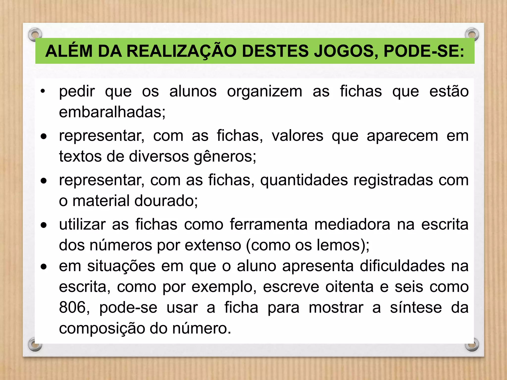 ALÉM DA REALIZAÇÃO DESTES JOGOS, PODE-SE: 
• pedir que os alunos organizem as fichas que estão 
embaralhadas; 
 representar, com as fichas, valores que aparecem em 
textos de diversos gêneros; 
 representar, com as fichas, quantidades registradas com 
o material dourado; 
 utilizar as fichas como ferramenta mediadora na escrita 
dos números por extenso (como os lemos); 
 em situações em que o aluno apresenta dificuldades na 
escrita, como por exemplo, escreve oitenta e seis como 
806, pode-se usar a ficha para mostrar a síntese da 
composição do número. 
 