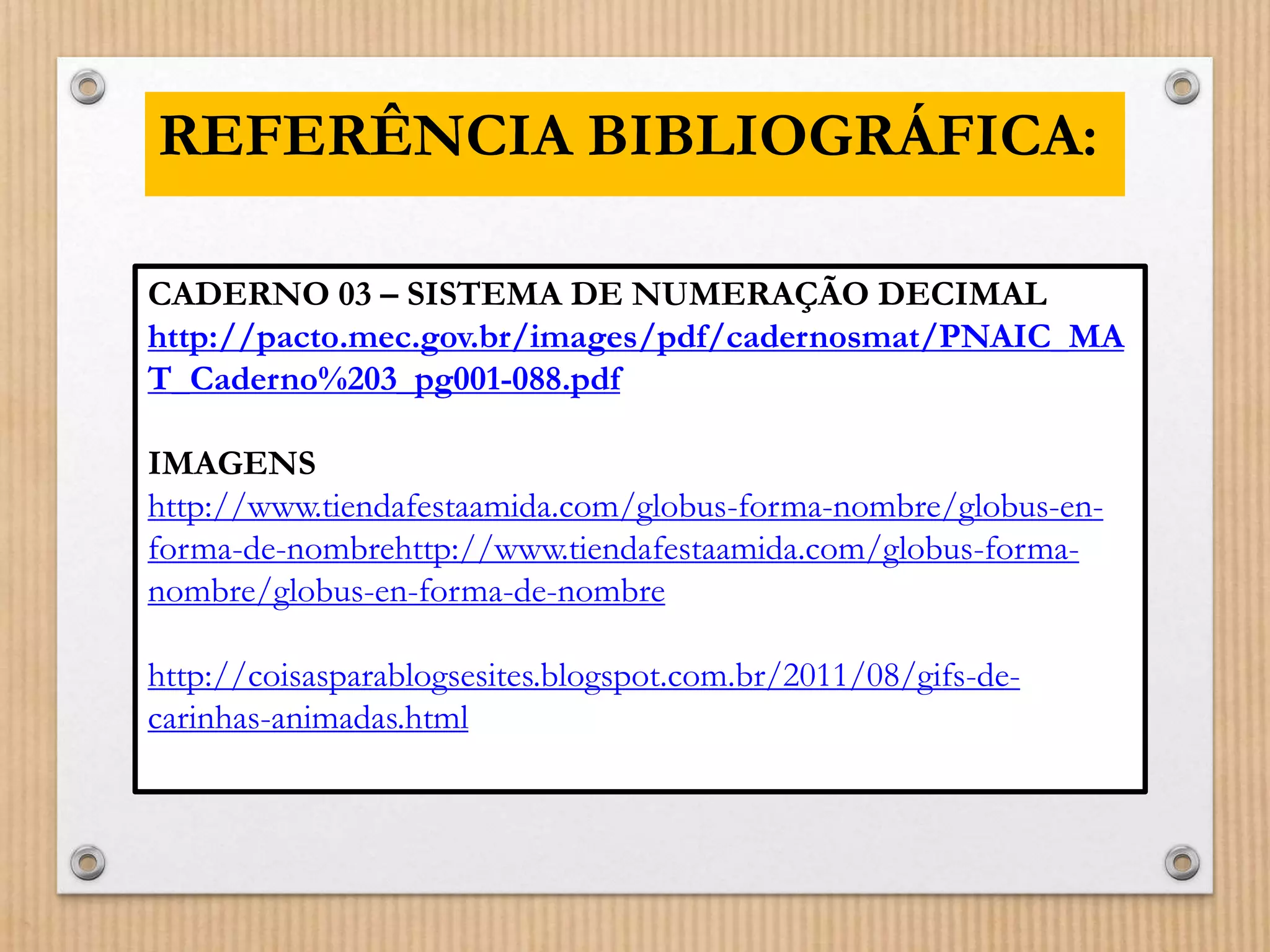REFERÊNCIA BIBLIOGRÁFICA: 
CADERNO 03 – SISTEMA DE NUMERAÇÃO DECIMAL 
http://pacto.mec.gov.br/images/pdf/cadernosmat/PNAIC_MA 
T_Caderno%203_pg001-088.pdf 
IMAGENS 
http://www.tiendafestaamida.com/globus-forma-nombre/globus-en-forma- 
de-nombrehttp://www.tiendafestaamida.com/globus-forma-nombre/ 
globus-en-forma-de-nombre 
http://coisasparablogsesites.blogspot.com.br/2011/08/gifs-de-carinhas- 
animadas.html 
 