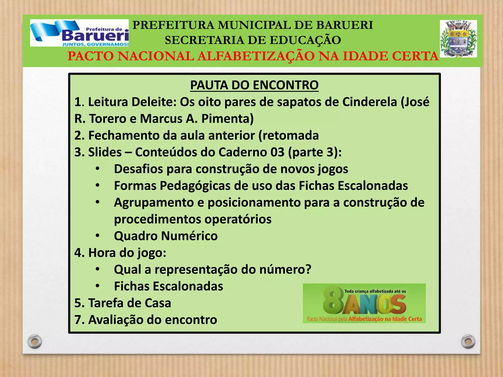 PREFEITURA MUNICIPAL DE BARUERI 
SECRETARIA DE EDUCAÇÃO 
PACTO NACIONAL ALFABETIZAÇÃO NA IDADE CERTA 
PAUTA DO ENCONTRO 
1. Leitura Deleite: Os oito pares de sapatos de Cinderela (José 
R. Torero e Marcus A. Pimenta) 
2. Fechamento da aula anterior (retomada 
3. Slides – Conteúdos do Caderno 03 (parte 3): 
• Desafios para construção de novos jogos 
• Formas Pedagógicas de uso das Fichas Escalonadas 
• Agrupamento e posicionamento para a construção de 
procedimentos operatórios 
• Quadro Numérico 
4. Hora do jogo: 
• Qual a representação do número? 
• Fichas Escalonadas 
5. Tarefa de Casa 
7. Avaliação do encontro 
 
