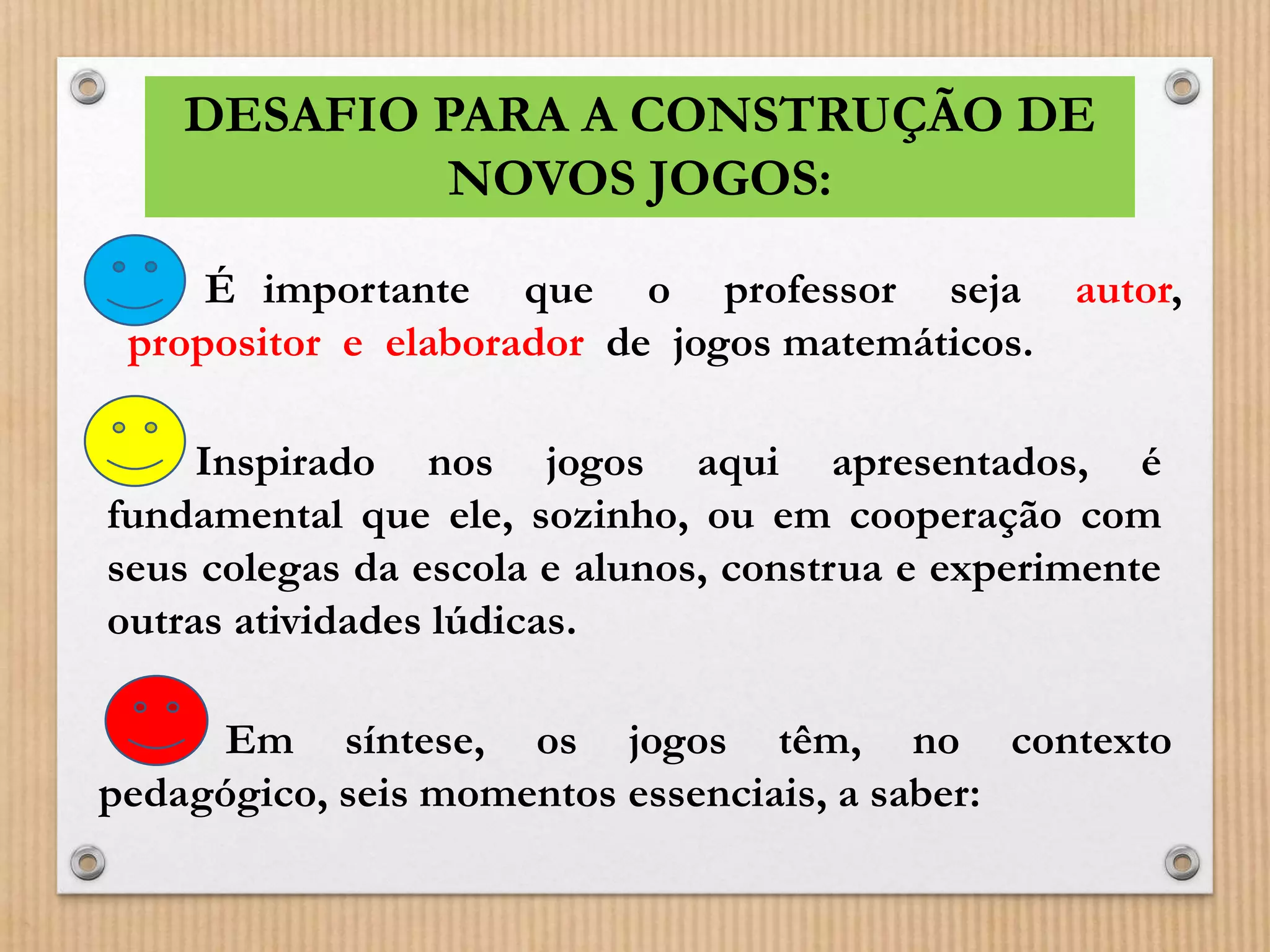DESAFIO PARA A CONSTRUÇÃO DE 
NOVOS JOGOS: 
É importante que o professor seja autor, 
propositor e elaborador de jogos matemáticos. 
Inspirado nos jogos aqui apresentados, é 
fundamental que ele, sozinho, ou em cooperação com 
seus colegas da escola e alunos, construa e experimente 
outras atividades lúdicas. 
Em síntese, os jogos têm, no contexto 
pedagógico, seis momentos essenciais, a saber: 
 