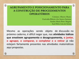 AGRUPAMENTO E POSICIONAMENTO PARA 
A CONSTRUÇÃO DE PROCEDIMENTOS 
OPERATÓRIOS 
Cristiano Alberto Muniz 
Eurivalda Ribeiro dos Santos Santana 
Sandra Maria Pinto Magina 
Sueli Brito Lira de freitas 
Mesmo as operações sendo objeto de discussão no 
próximo caderno, é difícil negar que, nas atividades lúdicas 
que envolvem agrupamento e desagrupamento, o juntar, 
o agrupar, o comparar, o completar e o retirar já não 
estejam fartamente presentes nas atividades matemáticas 
aqui propostas. 
 