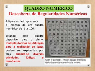 QUADRO NUMÉRICO 
Descoberta de Regularidades Numéricas 
A figura ao lado apresenta 
a imagem de um quadro 
numérico de 1 a 100. 
Estando esse quadro 
disponível para o aluno, 
múltiplas formas de utilização 
para a realização de jogos 
podem ser exploradas por 
eles, criando-se diversas 
atividades lúdicas e 
desafiantes. 
 