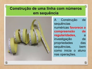 Construção de uma linha com números 
em sequência 
A Construção de 
sequências 
numéricas favorece a 
compreensão de 
regularidades, a 
investigação de 
propriedades das 
sequências, bem 
como inicia o aluno 
nas operações. 
 