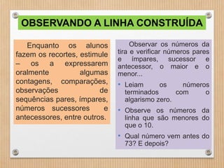 OBSERVANDO A LINHA CONSTRUÍDA 
Enquanto os alunos 
fazem os recortes, estimule 
– os a expressarem 
oralmente algumas 
contagens, comparações, 
observações de 
sequências pares, ímpares, 
números sucessores e 
antecessores, entre outros. 
Observar os números da 
tira e verificar números pares 
e ímpares, sucessor e 
antecessor, o maior e o 
menor... 
• Leiam os números 
terminados com o 
algarismo zero. 
• Observe os números da 
linha que são menores do 
que o 10. 
• Qual número vem antes do 
73? E depois? 
 
