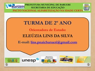 PREFEITURA MUNICIPAL DE BARUERI 
SECRETARIA DE EDUCAÇÃO 
PACTO NACIONAL ALFABETIZAÇÃO NA IDADE CERTA 
TURMA DE 2º ANO 
Orientadora de Estudo: 
ELEÚZIA LINS DA SILVA 
E-mail: lins.pnaicbarueri@gmail.com 
 