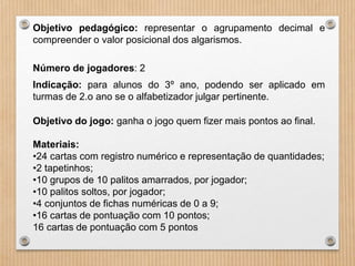 Objetivo pedagógico: representar o agrupamento decimal e 
compreender o valor posicional dos algarismos. 
Número de jogadores: 2 
Indicação: para alunos do 3º ano, podendo ser aplicado em 
turmas de 2.o ano se o alfabetizador julgar pertinente. 
Objetivo do jogo: ganha o jogo quem fizer mais pontos ao final. 
Materiais: 
•24 cartas com registro numérico e representação de quantidades; 
•2 tapetinhos; 
•10 grupos de 10 palitos amarrados, por jogador; 
•10 palitos soltos, por jogador; 
•4 conjuntos de fichas numéricas de 0 a 9; 
•16 cartas de pontuação com 10 pontos; 
16 cartas de pontuação com 5 pontos 
 