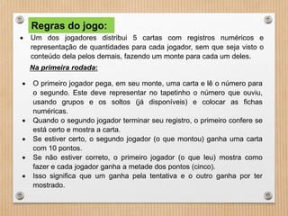Regras do jogo: 
 Um dos jogadores distribui 5 cartas com registros numéricos e 
representação de quantidades para cada jogador, sem que seja visto o 
conteúdo dela pelos demais, fazendo um monte para cada um deles. 
Na primeira rodada: 
 O primeiro jogador pega, em seu monte, uma carta e lê o número para 
o segundo. Este deve representar no tapetinho o número que ouviu, 
usando grupos e os soltos (já disponíveis) e colocar as fichas 
numéricas. 
 Quando o segundo jogador terminar seu registro, o primeiro confere se 
está certo e mostra a carta. 
 Se estiver certo, o segundo jogador (o que montou) ganha uma carta 
com 10 pontos. 
 Se não estiver correto, o primeiro jogador (o que leu) mostra como 
fazer e cada jogador ganha a metade dos pontos (cinco). 
 Isso significa que um ganha pela tentativa e o outro ganha por ter 
mostrado. 
 