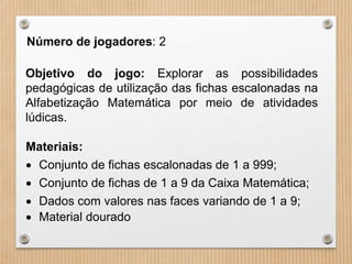 Número de jogadores: 2 
Objetivo do jogo: Explorar as possibilidades 
pedagógicas de utilização das fichas escalonadas na 
Alfabetização Matemática por meio de atividades 
lúdicas. 
Materiais: 
 Conjunto de fichas escalonadas de 1 a 999; 
 Conjunto de fichas de 1 a 9 da Caixa Matemática; 
 Dados com valores nas faces variando de 1 a 9; 
 Material dourado 
 