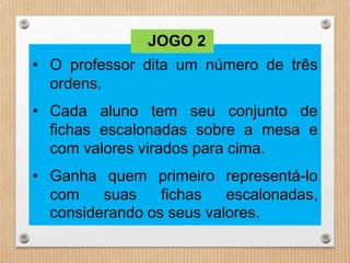 JOGO 2 
• O professor dita um número de três 
ordens. 
• Cada aluno tem seu conjunto de 
fichas escalonadas sobre a mesa e 
com valores virados para cima. 
• Ganha quem primeiro representá-lo 
com suas fichas escalonadas, 
considerando os seus valores. 
 