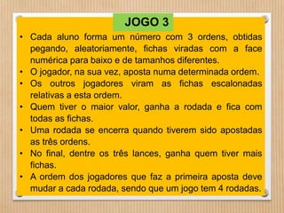 JOGO 3 
• Cada aluno forma um número com 3 ordens, obtidas 
pegando, aleatoriamente, fichas viradas com a face 
numérica para baixo e de tamanhos diferentes. 
• O jogador, na sua vez, aposta numa determinada ordem. 
• Os outros jogadores viram as fichas escalonadas 
relativas a esta ordem. 
• Quem tiver o maior valor, ganha a rodada e fica com 
todas as fichas. 
• Uma rodada se encerra quando tiverem sido apostadas 
as três ordens. 
• No final, dentre os três lances, ganha quem tiver mais 
fichas. 
• A ordem dos jogadores que faz a primeira aposta deve 
mudar a cada rodada, sendo que um jogo tem 4 rodadas. 
 