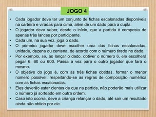 • Cada jogador deve ter um conjunto de fichas escalonadas disponíveis 
na carteira e viradas para cima, além de um dado para a dupla. 
• O jogador deve saber, desde o início, que a partida é composta de 
apenas três lances por participante. 
• Cada um, na sua vez, joga o dado. 
• O primeiro jogador deve escolher uma das fichas escalonadas, 
unidade, dezena ou centena, de acordo com o número tirado no dado. 
• Por exemplo, se, ao lançar o dado, obtiver o número 6, ele escolherá 
pegar 6, 60 ou 600. Passa a vez para o outro jogador que fará o 
mesmo. 
• O objetivo do jogo é, com as três fichas obtidas, formar o menor 
número possível, respeitando-se as regras de composição numérica 
com as fichas escalonadas. 
• Eles deverão estar cientes de que na partida, não poderão mais utilizar 
o número já sorteado em outra ordem. 
• Caso isto ocorra, deve a criança relançar o dado, até sair um resultado 
ainda não obtido por ele. 
JOGO 4 
 