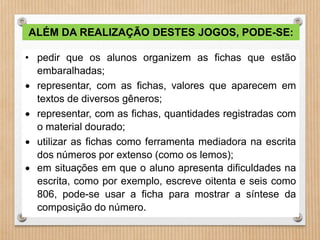 ALÉM DA REALIZAÇÃO DESTES JOGOS, PODE-SE: 
• pedir que os alunos organizem as fichas que estão 
embaralhadas; 
 representar, com as fichas, valores que aparecem em 
textos de diversos gêneros; 
 representar, com as fichas, quantidades registradas com 
o material dourado; 
 utilizar as fichas como ferramenta mediadora na escrita 
dos números por extenso (como os lemos); 
 em situações em que o aluno apresenta dificuldades na 
escrita, como por exemplo, escreve oitenta e seis como 
806, pode-se usar a ficha para mostrar a síntese da 
composição do número. 
 