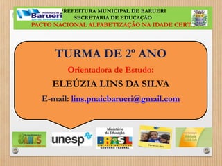 PREFEITURA MUNICIPAL DE BARUERI 
SECRETARIA DE EDUCAÇÃO 
PACTO NACIONAL ALFABETIZAÇÃO NA IDADE CERTA 
TURMA DE 2º ANO 
Orientadora de Estudo: 
ELEÚZIA LINS DA SILVA 
E-mail: lins.pnaicbarueri@gmail.com 
