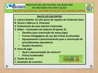PREFEITURA MUNICIPAL DE BARUERI 
SECRETARIA DE EDUCAÇÃO 
PACTO NACIONAL ALFABETIZAÇÃO NA IDADE CERTA 
PAUTA DO ENCONTRO 
1. Leitura Deleite: Os oito pares de sapatos de Cinderela (José 
R. Torero e Marcus A. Pimenta) 
2. Fechamento da aula anterior (retomada 
3. Slides – Conteúdos do Caderno 03 (parte 3): 
• Desafios para construção de novos jogos 
• Formas Pedagógicas de uso das Fichas Escalonadas 
• Agrupamento e posicionamento para a construção de 
procedimentos operatórios 
• Quadro Numérico 
4. Hora do jogo: 
• Qual a representação do número? 
• Fichas Escalonadas 
5. Tarefa de Casa 
7. Avaliação do encontro 
 