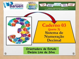 Caderno 03 
(parte 3) 
Sistema de 
Numeração 
Decimal 
Orientadora de Estudo 
Eleúzia Lins da Silva 
 