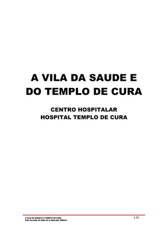 A VILA DA SAUDE E
DO TEMPLO DE CURA
                CENTRO HOSPITALAR
              HOSPITAL TEMPLO DE CURA




A VILA DA SAÚDE E O TEMPLO DE CURA       3.20
THE VILLAGE OF HEALTH & HEALING TEMPLE
 