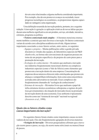 9
devem estar relacionadas a alguma melhoria considerada importante.
Por exemplo, elas devem promover avanços na sociedade, trazer
progresso tecnológico ou econômico, ou proporcionar alguma capaci-
dade ou vantagem a uma organização.
Uma definição resumida da inovação poderia, portanto, ter a seguinte
redação:Ainovação é a geração e a aplicação criativas de novas idéias que pro-
duzam uma melhoria significativa em um produto, serviço, atividade, iniciativa,
estrutura, programa ou política.
• Fatores contextuais mais amplos – A literatura menciona extensa-
mente também o contexto que mais favorece a inovação. Os fatores contextuais
variam de acordo com a disciplina acadêmica envolvida.Alguns termos
importantes associados a esses fatores seriam, entre outros, os seguintes:
- Equipes e projetos – Muitas publicações sobre a gestão privada
discutem as virtudes das equipes, de laboratórios especiais de P&D
skunkworks, ou formas não convencionais de organizar pessoas em
torno de um projeto específico) e de projetos de curto prazo para a
promoção da inovação.
- Ecologias de conhecimento – Os autores que analisam a inovação
nas indústrias freqüentemente mencionam distritos ou complexos
industriais especiais (como o Vale do Silício) como elementos que
promovem a inovação dentro de uma empresa. Concentrações de
empresas dessa natureza oferecem redes entrelaçadas que promovem
alianças e compartilham informações, bem como uma concorrência
acirrada entre adversários no mercado. Esses complexos são
freqüentemente chamados de “ecologias de conhecimento”.
- Sistemas de inovação – Há muitos livros que analisam o papel de
infra-estruturas técnico-econômicas sobrepostas a regimes de polí-
ticas governamentais e da situação de mercados locais na promoção
da inovação dentro de uma economia. Esse ambiente é tipicamente
descrito como um “sistema de inovação” nacional ou regional
(ANDERSON et al., 1998).
Quais são os fatores citados como
causas importantes da inovação?
Os seguintes fatores foram citados como importantes causas ou moti-
vadores da inovação. Eles são freqüentemente agrupados de diversas maneiras:
• Estágios de inovação – Diversos pesquisadores afirmam que a inova-
ção ocorre passo a passo, ou seja, ela ocorre numa série (mais ou menos) linear
de passos.
 