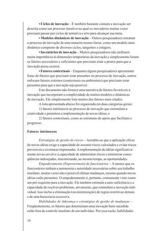 10
• Ciclos de inovação – É também bastante comum a inovação ser
descrita como um processo iterativo no qual os inovadores muitas vezes
precisam passar por ciclos de tentativa e erro para alcançar sua meta.
• Modelos dinâmicos de inovação – Outros pesquisadores retratam
o processo de inovação de uma maneira menos linear, como um modelo mais
dinâmico composto de diversos ciclos, tangentes e estágios.
• Inventários de inovação – Muitos pesquisadores não atribuem
muita importância às dimensões temporárias da inovação e simplesmente listam
os fatores necessários e suficientes que precisam estar a postos para que a
inovação possa ocorrer.
• Fatores contextuais – Enquanto alguns pesquisadores apresentam
listas de fatores que precisam estar presentes no processo de inovação, outros
enfocam fatores externos (contextuais ou ambientais) que precisam estar
presentes para que a inovação seja possível.
Este documento não fornece uma narrativa de fatores favoráveis à
inovação que incorporam a complexidade de muitos modelos e dinâmicas
de inovação. Ele simplesmente lista muitos dos fatores mais citados.
A lista apresentada abaixo foi organizada em duas categorias gerais:
1) fatores intrínsecos ao processo de inovação que estimulam a
criatividade e permitem a implementação de novas idéias; e
2) fatores contextuais, como as estruturas de apoio que facilitam o
progresso.
Fatores intrínsecos
Estratégias de gestão de riscos – Acredita-se que a aplicação eficaz
de novas idéias exige a capacidade de assumir riscos calculados e evitar riscos
previsíveis e aventuras impensadas.Aimplementação de idéias significativa-
mente novas envolve a capacidade de administrar riscos e minimizar conse-
qüências indesejadas, maximizando, ao mesmo tempo, as oportunidades.
Empoderamento (Enpowerment) de funcionários – A menos que os
funcionários tenham a autonomia e autoridade necessárias sobre seu trabalho
imediato, muitas vezes não é possível efetuar mudanças, mesmo quando novas
idéias estão presentes. O empoderamento é, portanto, comumente visto como
um pré-requisito para a inovação. Ele também estimula a auto-suficiência e a
capacidade de resolver problemas, ativamente, que estimulem a inovação indi-
vidual. Isso inclui a eliminação (ou minimização) de regras restritivas demais
e de uma burocracia excessiva.
Habilidades de liderança e estratégias de gestão de mudanças –
Freqüentemente, os fatores que determinam uma inovação bem-sucedida
estão fora do controle imediato de um indivíduo. Por essa razão, habilidades
 