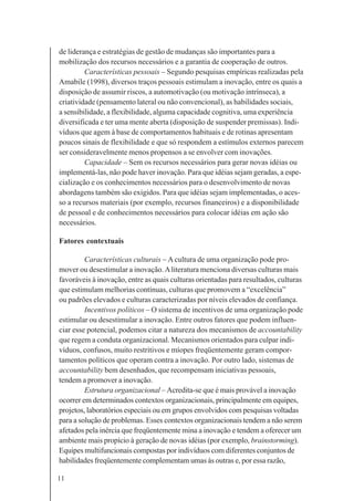 11
de liderança e estratégias de gestão de mudanças são importantes para a
mobilização dos recursos necessários e a garantia de cooperação de outros.
Características pessoais – Segundo pesquisas empíricas realizadas pela
Amabile (1998), diversos traços pessoais estimulam a inovação, entre os quais a
disposição de assumir riscos, a automotivação (ou motivação intrínseca), a
criatividade (pensamento lateral ou não convencional), as habilidades sociais,
a sensibilidade, a flexibilidade, alguma capacidade cognitiva, uma experiência
diversificada e ter uma mente aberta (disposição de suspender premissas). Indi-
víduos que agem à base de comportamentos habituais e de rotinas apresentam
poucos sinais de flexibilidade e que só respondem a estímulos externos parecem
ser consideravelmente menos propensos a se envolver com inovações.
Capacidade – Sem os recursos necessários para gerar novas idéias ou
implementá-las, não pode haver inovação. Para que idéias sejam geradas, a espe-
cialização e os conhecimentos necessários para o desenvolvimento de novas
abordagens também são exigidos. Para que idéias sejam implementadas, o aces-
so a recursos materiais (por exemplo, recursos financeiros) e a disponibilidade
de pessoal e de conhecimentos necessários para colocar idéias em ação são
necessários.
Fatores contextuais
Características culturais – Acultura de uma organização pode pro-
mover ou desestimular a inovação.Aliteratura menciona diversas culturas mais
favoráveis à inovação, entre as quais culturas orientadas para resultados, culturas
que estimulam melhorias contínuas, culturas que promovem a “excelência”
ou padrões elevados e culturas caracterizadas por níveis elevados de confiança.
Incentivos políticos – O sistema de incentivos de uma organização pode
estimular ou desestimular a inovação. Entre outros fatores que podem influen-
ciar esse potencial, podemos citar a natureza dos mecanismos de accountability
que regem a conduta organizacional. Mecanismos orientados para culpar indi-
víduos, confusos, muito restritivos e míopes freqüentemente geram compor-
tamentos políticos que operam contra a inovação. Por outro lado, sistemas de
accountability bem desenhados, que recompensam iniciativas pessoais,
tendem a promover a inovação.
Estrutura organizacional – Acredita-se que é mais provável a inovação
ocorrer em determinados contextos organizacionais, principalmente em equipes,
projetos, laboratórios especiais ou em grupos envolvidos com pesquisas voltadas
para a solução de problemas. Esses contextos organizacionais tendem a não serem
afetados pela inércia que freqüentemente mina a inovação e tendem a oferecer um
ambiente mais propício à geração de novas idéias (por exemplo, brainstorming).
Equipes multifuncionais compostas por indivíduos com diferentes conjuntos de
habilidades freqüentemente complementam umas às outras e, por essa razão,
 