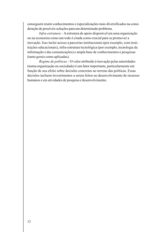 12
conseguem reunir conhecimentos e especializações mais diversificados na consi-
deração de possíveis soluções para um determinado problema.
Infra-estrutura – Aestrutura de apoio disponível em uma organização
ou na economia como um todo é citada como crucial para se promover a
inovação. Isso inclui acesso a parcerias institucionais (por exemplo, com insti-
tuições educacionais), infra-estrutura tecnológica (por exemplo, tecnologia da
informação e das comunicações) e ampla base de conhecimentos e pesquisas
(tanto gerais como aplicadas).
Regime de políticas – O valor atribuído à inovação pelas autoridades
(numa organização ou sociedade) é um fator importante, particularmente em
função de seu efeito sobre decisões concretas no terreno das políticas. Essas
decisões incluem investimentos a serem feitos no desenvolvimento de recursos
humanos e em atividades de pesquisa e desenvolvimento.
 