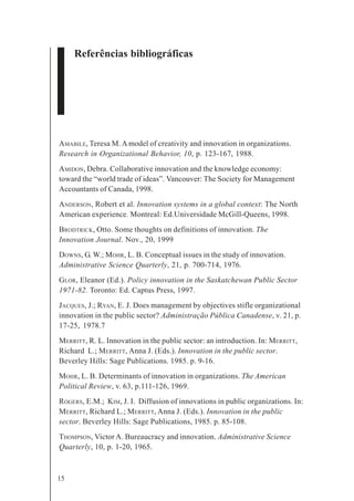 15
Referências bibliográficas
AMABILE, Teresa M. A model of creativity and innovation in organizations.
Research in Organizational Behavior, 10, p. 123-167, 1988.
AMIDON, Debra. Collaborative innovation and the knowledge economy:
toward the “world trade of ideas”. Vancouver: The Society for Management
Accountants of Canada, 1998.
ANDERSON, Robert et al. Innovation systems in a global context: The North
American experience. Montreal: Ed.Universidade McGill-Queens, 1998.
BRODTRICK, Otto. Some thoughts on definitions of innovation. The
Innovation Journal. Nov., 20, 1999
DOWNS, G. W.; MOHR, L. B. Conceptual issues in the study of innovation.
Administrative Science Quarterly, 21, p. 700-714, 1976.
GLOR, Eleanor (Ed.). Policy innovation in the Saskatchewan Public Sector
1971-82. Toronto: Ed. Captus Press, 1997.
JACQUES, J.; RYAN, E. J. Does management by objectives stifle organizational
innovation in the public sector? Administração Pública Canadense, v. 21, p.
17-25, 1978.7
MERRITT, R. L. Innovation in the public sector: an introduction. In: MERRITT,
Richard L.; MERRITT, Anna J. (Eds.). Innovation in the public sector.
Beverley Hills: Sage Publications. 1985. p. 9-16.
MOHR, L. B. Determinants of innovation in organizations. The American
Political Review, v. 63, p.111-126, 1969.
ROGERS, E.M.; KIM, J. I. Diffusion of innovations in public organizations. In:
MERRITT, Richard L.; MERRITT, Anna J. (Eds.). Innovation in the public
sector. Beverley Hills: Sage Publications, 1985. p. 85-108.
THOMPSON, Victor A. Bureaucracy and innovation. Administrative Science
Quarterly, 10, p. 1-20, 1965.
 