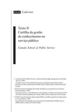 Cadernos
Texto II
Cartilha da gestão
do conhecimento no
serviço público
Canada School of Public Service
ENAP
© Canada School of Public Service, A Primer On Knowledge Management in the Public
Service, (1999).
All rights reserved. This publication has been reproduced and translated with the
permission of the Canada School of Public Service (2006), Ottawa, Ontario K1N 6Z2
Canada.
© École de la fonction publique du Canada, Introduction à la gestion du savoir dans la
fonction publique, (1999).
Tous droits reserves. Cette publication a été reproduite et traduite avec la permission de
l’École de la fonction publique du Canada, (2006), Ottawa, Ontario K1N 6Z2 Canada.
© ENAP Escola Nacional de Administração Pública, Cartilha da gestão do conhecimento
no serviço público, (1999).
Esta publicação foi traduzida com a permissão do Canada School of Public Service
(2006), Ottawa, Ontario K1N 6Z2 Canadá.
 