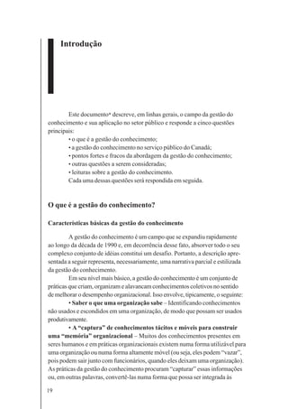 19
Introdução
Este documento* descreve, em linhas gerais, o campo da gestão do
conhecimento e sua aplicação no setor público e responde a cinco questões
principais:
• o que é a gestão do conhecimento;
• a gestão do conhecimento no serviço público do Canadá;
• pontos fortes e fracos da abordagem da gestão do conhecimento;
• outras questões a serem consideradas;
• leituras sobre a gestão do conhecimento.
Cada uma dessas questões será respondida em seguida.
O que é a gestão do conhecimento?
Características básicas da gestão do conhecimento
A gestão do conhecimento é um campo que se expandiu rapidamente
ao longo da década de 1990 e, em decorrência desse fato, absorver todo o seu
complexo conjunto de idéias constitui um desafio. Portanto, a descrição apre-
sentada a seguir representa, necessariamente, uma narrativa parcial e estilizada
da gestão do conhecimento.
Em seu nível mais básico, a gestão do conhecimento é um conjunto de
práticas que criam, organizam e alavancam conhecimentos coletivos no sentido
de melhorar o desempenho organizacional. Isso envolve, tipicamente, o seguinte:
• Saber o que uma organização sabe – Identificando conhecimentos
não usados e escondidos em uma organização, de modo que possam ser usados
produtivamente.
• A “captura” de conhecimentos tácitos e móveis para construir
uma “memória” organizacional – Muitos dos conhecimentos presentes em
seres humanos e em práticas organizacionais existem numa forma utilizável para
uma organização ou numa forma altamente móvel (ou seja, eles podem “vazar”,
pois podem sair junto com funcionários, quando eles deixam uma organização).
As práticas da gestão do conhecimento procuram “capturar” essas informações
ou, em outras palavras, convertê-las numa forma que possa ser integrada às
 