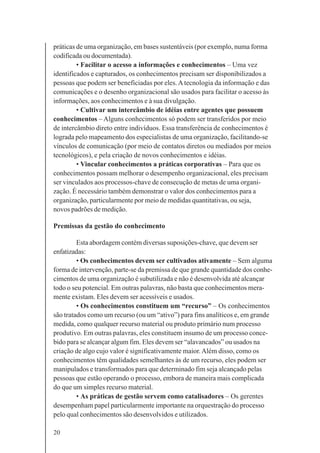 20
práticas de uma organização, em bases sustentáveis (por exemplo, numa forma
codificada ou documentada).
• Facilitar o acesso a informações e conhecimentos – Uma vez
identificados e capturados, os conhecimentos precisam ser disponibilizados a
pessoas que podem ser beneficiadas por eles.Atecnologia da informação e das
comunicações e o desenho organizacional são usados para facilitar o acesso às
informações, aos conhecimentos e à sua divulgação.
• Cultivar um intercâmbio de idéias entre agentes que possuem
conhecimentos – Alguns conhecimentos só podem ser transferidos por meio
de intercâmbio direto entre indivíduos. Essa transferência de conhecimentos é
lograda pelo mapeamento dos especialistas de uma organização, facilitando-se
vínculos de comunicação (por meio de contatos diretos ou mediados por meios
tecnológicos), e pela criação de novos conhecimentos e idéias.
• Vincular conhecimentos a práticas corporativas – Para que os
conhecimentos possam melhorar o desempenho organizacional, eles precisam
ser vinculados aos processos-chave de consecução de metas de uma organi-
zação. É necessário também demonstrar o valor dos conhecimentos para a
organização, particularmente por meio de medidas quantitativas, ou seja,
novos padrões de medição.
Premissas da gestão do conhecimento
Esta abordagem contém diversas suposições-chave, que devem ser
enfatizadas:
• Os conhecimentos devem ser cultivados ativamente – Sem alguma
forma de intervenção, parte-se da premissa de que grande quantidade dos conhe-
cimentos de uma organização é subutilizada e não é desenvolvida até alcançar
todo o seu potencial. Em outras palavras, não basta que conhecimentos mera-
mente existam. Eles devem ser acessíveis e usados.
• Os conhecimentos constituem um “recurso” – Os conhecimentos
são tratados como um recurso (ou um “ativo”) para fins analíticos e, em grande
medida, como qualquer recurso material ou produto primário num processo
produtivo. Em outras palavras, eles constituem insumo de um processo conce-
bido para se alcançar algum fim. Eles devem ser “alavancados” ou usados na
criação de algo cujo valor é significativamente maior. Além disso, como os
conhecimentos têm qualidades semelhantes às de um recurso, eles podem ser
manipulados e transformados para que determinado fim seja alcançado pelas
pessoas que estão operando o processo, embora de maneira mais complicada
do que um simples recurso material.
• As práticas de gestão servem como catalisadores – Os gerentes
desempenham papel particularmente importante na orquestração do processo
pelo qual conhecimentos são desenvolvidos e utilizados.
 