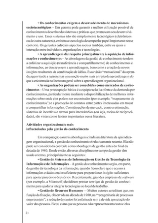 21
• Os conhecimentos exigem o desenvolvimento de mecanismos
sociotecnológicos – Um gerente pode garantir a melhor utilização possível de
conhecimentos desenhando sistemas e práticas que promovam seu desenvolvi-
mento e uso. Esses sistemas não são simplesmente tecnológicos (eletrônicos
ou de outra natureza), embora a tecnologia desempenhe papel importante nesse
contexto. Os gerentes enfocam aspectos sociais também, entre os quais a
interação entre indivíduos, organizações e tecnologias.
• A aprendizagem diz respeito principalmente à aquisição de infor-
mações e conhecimentos –As abordagens da gestão do conhecimento tendem
a enfatizar a aquisição (transferência e compartilhamento) de conhecimentos e
informações, ao descreverem a aprendizagem, bem como a criação de novos
insights resultantes da combinação de idéias. Essa visão “transacional” da apren-
dizagem tende a representar uma noção muito mais estreita da aprendizagem do
que a encontrada na literatura geral sobre a aprendizagem organizacional.
• As organizações podem ser concebidas como mercados de conhe-
cimentos – Uma preocupação básica é a equiparação da oferta e da demanda por
conhecimentos, particularmente mediante a disponibilização de melhores infor-
mações sobre onde eles podem ser encontrados (por exemplo, “mapeamento de
conhecimentos”) e a promoção de contatos entre partes interessadas em trocar
e compartilhar informações. Considerações de mercado, como a estimação,
sistemas de incentivo e termos para intercâmbios (ou seja, meios de reciproci-
dade), são vistas como fatores importantes nessa literatura.
Atividades organizacionais mais
influenciadas pela gestão do conhecimento
Em comparação a outras abordagens citadas na literatura da aprendiza-
gem organizacional, a gestão do conhecimento é relativamente recente. Ela não
pôde ser considerada coerente como abordagem de gestão antes do final da
década de 1980. Desde então, diversas disciplinas no campo da gestão têm
usado o termo, principalmente as seguintes:
• Gestão de Sistemas de Informação ou Gestão da Tecnologia da
Informação e de Informações – Agestão do conhecimento surgiu, em parte,
da gestão da tecnologia da informação, quando ficou claro que o acesso a
informações e dados era insuficiente para proporcionar insights suficientes
para apoiar processos decisórios. Recentemente, grandes empresas de software
(por exemplo, a Microsoft) decidiram prestar serviços de gestão do conheci-
mento para ajudar a integrar tecnologias ao local de trabalho.
• Gestão de Recursos Humanos — Muitos autores acreditam que, em
função da fixação, observada na década de 1980, na “reengenharia de processos
empresariais”, a redução de custos foi enfatizada sem a devida apreciação do
valor das pessoas. Ficou claro que as pessoas não representavam custos: elas
 