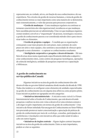 22
representavam, na verdade, ativos, em função de seus conhecimentos e de sua
experiência. Nos círculos da gestão de recursos humanos, o tema da gestão do
conhecimento tornou-se mais importante como uma maneira de se demonstrar,
mais sistematicamente, o valor das pessoas para processos corporativos.
• Gestão de mudanças – Como mudanças regulares ou contínuas se
tornaram característica da vida organizacional, reconheceu-se que mudanças
bem-sucedidas precisavam ser administradas. Uma vez que mudanças organiza-
cionais tendem a envolver a “orquestração” de pessoas, tecnologias e recursos,
a gestão do conhecimento passou a ser considerada método-chave para sincro-
nizar todos os elementos.
• Gestão de projetos e equipes – À medida que as organizações
começaram a usar mais projetos de curto prazo, mais contratos de curto
prazo em série e mais equipes, elas sentiram a necessidade de oferecer apoio
adequado a esses elementos – e capturar os conhecimentos resultantes.
• Inteligência corporativa e pesquisa e desenvolvimento – Há tam-
bém diversas áreas numa organização especificamente dedicadas a adquirir e
criar conhecimentos úteis, como centros de pesquisas tecnológicas, operações
de coleta de inteligência, unidades de pesquisas corporativas e capacitação
e bibliotecas.
A gestão do conhecimento no
serviço público do Canadá
Algumas iniciativas na área da gestão do conhecimento têm sido
desenvolvidas no governo federal canadense desde meados da década de 1990.
Todas elas tendem a se configurar como elementos de unidades especializadas
na gestão do conhecimento (ou em alguma área afim) ou como projetos piloto.
Essas iniciativas podem ser agrupadas em três categorias:
• Iniciativas interministeriais – A iniciativa mais visível é o Fórum
Interministerial sobre a Gestão do Conhecimento, que está desenvolvendo
pesquisas e análises na área com vistas a desenvolver uma estrutura comum e
a divulgar insights importantes em termos de gestão do conhecimento1
. Uma
iniciativa do fórum intituladaAlavancagem de Conhecimentos no Setor Público
tem procurado promover maior conscientização e apreciação de práticas de
gestão do conhecimento por meio de workshops, consultas, participação em
conferências e vinculações com iniciativas afins que estão sendo levadas a
cabo em outros lugares.
• Iniciativas de órgãos centrais – Alguns órgãos centrais lançaram
iniciativas na área da gestão do conhecimento. Entre as mais importantes,
podem-se citar as seguintes:
 