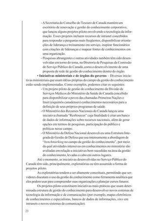 23
-ASecretaria do Conselho do Tesouro de Canadá mantém um
escritório de renovação e gestão do conhecimento corporativo,
que lançou alguns projetos piloto envolvendo a tecnologia da infor-
mação. Esses projetos incluem recursos de intranet concebidos
para responder a perguntas mais freqüentes, disponibilizar orienta-
ções de liderança e treinamento em serviço, inspirar funcionários
com citações de lideranças e mapear fontes de conhecimentos em
umaorganização.
- Pesquisas abrangentes e outras atividades também têm sido desen-
volvidas em torno do tema, na Diretoria de Pesquisas da Comissão
do Serviço Público do Canadá, como o desenvolvimento de uma
proposta de rede de gestão do conhecimento dentro do órgão.
• Iniciativas ministeriais e de órgãos do governo – Diversas inicia-
tivas ministeriais que usam idéias próprias do campo da gestão do conhecimento
estão sendo implementadas. Como exemplos, podemos citar os seguintes:
- Um projeto piloto de gestão do conhecimento da Divisão de
Serviços Médicos do Ministério da Saúde do Canadá concebido
para disponibilizar a povos das chamadas Primeiras Nações e
Inuit (esquimós canadenses) conhecimentos necessários para a
definição de seus próprios programas de saúde.
- O Ministério dos Recursos Nacionais do Canadá lançou uma
iniciativa chamada “ResSources” cuja finalidade é criar um banco
de dados de informações sobre recursos nacionais, além de gerar
opções em termos de pesquisas, participação do público e
políticas nesse campo.
- O Ministério da Defesa Nacional desenvolveu uma Estrutura Inte-
grada de Gestão de Defesa que usa intensamente a abordagem de
“benchmarking no campo da gestão do conhecimento”, por meio
da qual atividades intensivas em conhecimentos no ministério são
avaliadas em relação a iniciativas bem-sucedidas na área da gestão
do conhecimento, levadas a cabo em outros lugares.
Até o momento, as iniciativas desenvolvidas no Serviço Público do
Canadá têm sido, principalmente, exploratórias ou têm assumido a forma de
projetos piloto.
As exploratórias tendem a ser altamente conceituais, permitindo que ser-
vidores discutam o uso da gestão do conhecimento como ferramenta analítica que
eles podem usar para compreender suas organizações e planejar cursos futuros.
Os projetos piloto constituem iniciativas mais práticas que usam deter-
minada estrutura de gestão do conhecimento para desenvolver novos sistemas de
tecnologia da informação e de comunicações (por exemplo, mapas eletrônicos
de conhecimentos e especialistas, bancos de dados de informações, sites em
intranets e novos sistemas de comunicação).
 