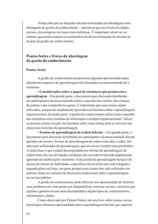 24
Ainda estão por ser lançadas iniciativas baseadas em abordagem mais
abrangente de gestão do conhecimento – iniciativas que envolvam atividades
sociais e tecnológicas em bases mais holísticas. É importante observar, no
entanto, que ainda estamos nos primórdios do desenvolvimento de iniciativas
na área da gestão do conhecimento.
Pontos fortes e fracos da abordagem
da gestão do conhecimento
Pontos fortes
A gestão do conhecimento proporciona algumas oportunidades para
abordarmos aspectos de aprendizagem não discutidos na mesa-redonda até o
momento.
• Considerações sobre o papel de estruturas que promovem a
aprendizagem – Em grande parte, o documento para discussão distribuído
aos participantes da mesa-redonda enfoca a questão dos valores, das crenças,
da cultura e das competências gerais. É importante que esses temas sejam
enfocados, porque são amplamente ignorados na literatura sobre a aprendizagem
organizacional, de modo geral.Agestão do conhecimento enfoca mais a questão
das estruturas como sistemas de informação e arranjos organizacionais. Talvez
se possam extrair insights da literatura sobre esses temas para se oferecer um
relato mais holístico da aprendizagem.
• Formas de aprendizagem de ordem inferior – Em grande parte, o
documento para discussão distribuído aos participantes da mesa-redonda discute
questões de ensino e formas de aprendizagem de ordem mais alta, a saber, for-
mas mais sofisticadas de aprendizagem, que envolvem insights mais profundos.
A razão disso é que o papel desempenhado por formas de aprendizagem de
ordem mais alta nas atividades cotidianas dos servidores tem sido amplamente
ignorado nas publicações existentes.Adiscussão da aprendizagem factual e do
desenvolvimento de habilidades específicas (hard skills) tem sido relegada a
segundo plano até hoje, em parte porque esses temas têm sido enfocados em
análises feitas no contexto de discussões tradicionais sobre a aprendizagem
no serviço público.
A gestão do conhecimento pode oferecer-nos oportunidade de eliminar
esse problema até certo ponto por disponibilizar sistemas sociais e técnicos que
ajudam a garantir acesso mais desimpedido a alguns tipos de conhecimentos,
informações e dados.
Como observado por Palmer Parker, em seu livro sobre ensino, novas
tecnologias oferecem oportunidades para a aprendizagem factual, que superam
 