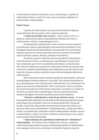 25
as oferecidas por técnicas tradicionais, como a das palestras. A gestão do
conhecimento oferece insights de como essas tecnologias poderiam ser
desenvolvidas e implementadas.
Pontos fracos
A gestão do conhecimento é um tema controvertido para algumas
organizações por diversas razões, entre as quais as seguintes:
• Limites da metáfora dos recursos – Não se sabe ao certo se a
gestão do conhecimento captura adequadamente a dinâmica de como os
conhecimentos evoluem e a aprendizagem ocorre.
O tratamento de conhecimentos como se fossem recursos materiais
possibilita que vejamos a aprendizagem como uma série de transações. Essa
abordagem transacional da aprendizagem é mais perceptível na terminologia
usada por gestores de conhecimentos para descrever o processo de aprendi-
zagem: aquisição, captura, absorção, retenção e transferência.
No entanto, autores conhecidos na área da gestão do conhecimento,
como Davenport e Prusak, reconhecem que a aprendizagem é um processo
mais complicado, que envolve uma dinâmica psicológica e relacional mais
sutil. Mas eles indicam que a gestão do conhecimento aborda um conjunto mais
estreito de atividades de aprendizagem, principalmente as que envolvem a cons-
trução de sistemas e práticas sustentáveis para facilitar transações distintas de
conhecimentos.
Para a maioria dos autores da área da gestão do conhecimento, o processo
de aprendizagem continua sendo uma “caixa preta”, pois ele parte da premissa de
que a aprendizagem ocorre na presença de conhecimentos ou em interações com
pessoas que possuem conhecimentos. Mais recentemente, autores e profissio-
nais da área da gestão do conhecimento começaram a incorporar os insights da
literatura mais geral sobre a aprendizagem, mas até o presente momento
nenhuma abordagem coerente tomou forma a partir dessa tendência.
• Fornecer conhecimentos é mais do que fornecer acesso – O ensino
desempenha papel importante na motivação de indivíduos para aprender, porque
pode instigar sua curiosidade e interesse em determinado tema. Em grande
medida, a gestão do conhecimento meramente parte da premissa de que esse
desejo de saber existe inerentemente. Conseqüentemente, a gestão do conheci-
mento é, em grande parte, dedicada a verificar conhecimentos, facilitar o acesso
a conhecimentos e traduzir em termos familiares conhecimentos com os quais
as pessoas não estão familiarizadas.
• Superestimação da capacidade de indivíduos de “administrar”
conhecimentos – Em sintonia com a metáfora dos recursos, a gestão do
conhecimento parte da premissa de que conhecimentos podem ser administrados
como qualquer outro recurso, ainda que com desafios logísticos especiais
 