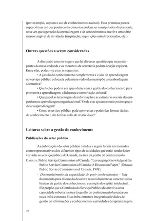 26
(por exemplo, captura e uso de conhecimentos tácitos). Essa premissa parece
superestimar até que ponto conhecimentos podem ser manipulados diretamente,
uma vez que a geração da aprendizagem e de conhecimentos envolve uma série
menos tangível de atividades (inspiração, inquirições autodirecionadas, etc.).
Outras questões a serem consideradas
A discussão anterior sugere que há diversas questões que os partici-
pantes da mesa-redonda e os membros da secretaria podem desejar explorar.
Entre elas, podem-se citar as seguintes:
• Agestão do conhecimento complementa a visão de aprendizagem
no serviço público colocada pela mesa-redonda ou propõe uma abordagem
alternativa?
• Que lições podem ser aprendidas com a gestão do conhecimento para
promover a aprendizagem, a liderança e a renovação cultural?
• Que papel as tecnologias da informação e as estruturas sociais desem-
penham na aprendizagem organizacional? Onde elas ajudam e onde podem preju-
dicar a aprendizagem?
• Como o serviço público pode aproveitar o poder das formas tácitas
de conhecimento e das formas sutis de criatividade?
Leituras sobre a gestão do conhecimento
Publicações do setor público
As publicações do setor público listadas a seguir foram selecionadas
como representativas dos diferentes tipos de atividades que estão sendo desen-
volvidas no serviço público do Canadá, na área da gestão do conhecimento.
CANADA. Public Service Commission of Canada. “Leveraging Knowledge at the
Public Service Commission of Canada:ADiscussion Paper.” (Ottawa:
Public Service Commission of Canada, 1998).
- Desenvolvimento da capacidade de gerir conhecimentos – Este
documento para discussão descreve resumidamente as características
básicas da gestão do conhecimento e a noção do capital intelectual.
Ele propõe que a Comissão do Serviço Público desenvolva uma
capacidade robusta na área da gestão do conhecimento baseada em
nova infra-estrutura. Essa infra-estrutura integraria atividades de
gestão de informações e conhecimentos a atividades de aprendizagem,
 