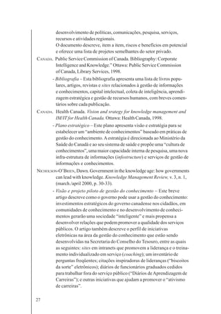 27
desenvolvimento de políticas, comunicações, pesquisa, serviços,
recursos e atividades regionais.
O documento descreve, item a item, riscos e benefícios em potencial
e oferece uma lista de projetos semelhantes do setor privado.
CANADA. Public Service Commission of Canada. Bibliography: Corporate
Intelligence and Knowledge.” Ottawa: Public Service Commission
of Canada, Library Services, 1998.
- Bibliografia – Esta bibliografia apresenta uma lista de livros popu-
lares, artigos, revistas e sites relacionados à gestão de informações
e conhecimentos, capital intelectual, coleta de inteligência, aprendi-
zagem estratégica e gestão de recursos humanos, com breves comen-
tários sobre cada publicação.
CANADA. Health Canada. Vision and srategy for knowledge management and
IM/IT for Health Canada. Ottawa: Health Canada, 1998.
- Plano estratégico – Este plano apresenta visão e estratégia para se
estabelecer um “ambiente de conhecimentos” baseado em práticas de
gestão do conhecimento.Aestratégia é direcionada ao Ministério da
Saúde do Canadá e ao seu sistema de saúde e propõe uma “cultura de
conhecimentos”, uma maior capacidade interna de pesquisa, uma nova
infra-estrutura de informações (infostructure) e serviços de gestão de
informações e conhecimentos.
NICHOLSON-O’BRIEN, Dawn. Government in the knowledge age: how governments
can lead with knowledge. Knowledge Management Review, v. 3, n. 1,
(march./april 2000, p. 30-33).
- Visão e projeto piloto de gestão do conhecimento – Este breve
artigo descreve como o governo pode usar a gestão do conhecimento:
investimentos estratégicos do governo canadense nos cidadãos, em
comunidades de conhecimento e no desenvolvimento de conheci-
mentos gerarão uma sociedade “inteligente” e mais propensa a
desenvolver relações que podem promover a qualidade dos serviços
públicos. O artigo também descreve o perfil de iniciativas
eletrônicas na área da gestão do conhecimento que estão sendo
desenvolvidas na Secretaria do Conselho do Tesouro, entre as quais
as seguintes: sites em intranets que promovem a liderança e o treina-
mento individualizado em serviço (coaching); um inventário de
perguntas freqüentes; citações inspiradoras de lideranças (“biscoitos
da sorte” eletrônicos); diários de funcionários graduados cedidos
para trabalhar fora do serviço público (“Diários deAprendizagem de
Carreiras”); e outras iniciativas que ajudam a promover o “ativismo
de carreiras”.
 