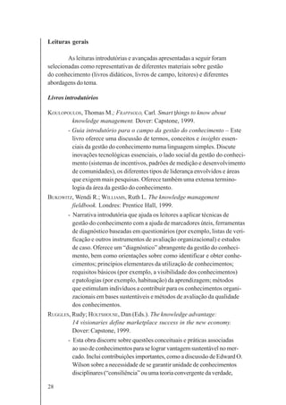 28
Leituras gerais
As leituras introdutórias e avançadas apresentadas a seguir foram
selecionadas como representativas de diferentes materiais sobre gestão
do conhecimento (livros didáticos, livros de campo, leitores) e diferentes
abordagens do tema.
Livros introdutórios
KOULOPOULOS, Thomas M.; FRAPPAOLO, Carl. Smart things to know about
knowledge management. Dover: Capstone, 1999.
- Guia introdutório para o campo da gestão do conhecimento – Este
livro oferece uma discussão de termos, conceitos e insights essen-
ciais da gestão do conhecimento numa linguagem simples. Discute
inovações tecnológicas essenciais, o lado social da gestão do conheci-
mento (sistemas de incentivos, padrões de medição e desenvolvimento
de comunidades), os diferentes tipos de liderança envolvidos e áreas
que exigem mais pesquisas. Oferece também uma extensa termino-
logia da área da gestão do conhecimento.
BUKOWITZ, Wendi R.; WILLIAMS, Ruth L. The knowledge management
fieldbook. Londres: Prentice Hall, 1999.
- Narrativa introdutória que ajuda os leitores a aplicar técnicas de
gestão do conhecimento com a ajuda de marcadores úteis, ferramentas
de diagnóstico baseadas em questionários (por exemplo, listas de veri-
ficação e outros instrumentos de avaliação organizacional) e estudos
de caso. Oferece um “diagnóstico” abrangente da gestão do conheci-
mento, bem como orientações sobre como identificar e obter conhe-
cimentos; princípios elementares da utilização de conhecimentos;
requisitos básicos (por exemplo, a visibilidade dos conhecimentos)
e patologias (por exemplo, habituação) da aprendizagem; métodos
que estimulam indivíduos a contribuir para os conhecimentos organi-
zacionais em bases sustentáveis e métodos de avaliação da qualidade
dos conhecimentos.
RUGGLES, Rudy; HOLTSHOUSE, Dan (Eds.). The knowledge advantage:
14 visionaries define marketplace success in the new economy.
Dover: Capstone, 1999.
- Esta obra discorre sobre questões conceituais e práticas associadas
ao uso de conhecimentos para se lograr vantagem sustentável no mer-
cado. Inclui contribuições importantes, como a discussão de Edward O.
Wilson sobre a necessidade de se garantir unidade de conhecimentos
disciplinares (“consiliência” ou uma teoria convergente da verdade,
 