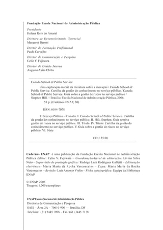 2
Fundação Escola Nacional de Administração Pública
Presidente
Helena Kerr do Amaral
Diretora de Desenvolvimento Gerencial
Margaret Baroni
Diretor de Formação Profissional
Paulo Carvalho
Diretor de Comunicação e Pesquisa
Celio Y. Fujiwara
Diretor de Gestão Interna
Augusto Akira Chiba
Cadernos ENAP é uma publicação da Fundação Escola Nacional de Administração
Pública Editor: Celio Y. Fujiwara – Coordenação-Geral de editoração: Livino Silva
Neto – Supervisão de produção gráfica: Rodrigo Luiz Rodrigues Galletti – Editoração
eletrônica: Maria Marta da Rocha Vasconcelos – Capa: Maria Marta da Rocha
Vasconcelos – Revisão: Luis Antonio Violin – Ficha catalográfica: Equipe da Biblioteca
ENAP
© ENAP, 2006
Tiragem: 1.000 exemplares
ENAPEscola Nacional deAdministração Pública
Diretoria de Comunicação e Pesquisa
SAIS – Área 2A – 70610-900 — Brasília, DF
Telefone: (61) 3445 7096 – Fax: (61) 3445 7178
Canada School of Public Service
Uma exploração inicial da literatura sobre a inovação / Canada School of
Public Service. Cartilha da gestão do conhecimento no serviço público / Canada
School of Public Service. Guia sobre a gestão de riscos no serviço público /
Stephen Hill. – Brasília: Escola Nacional de Administração Pública, 2006.
58 p. (Cadernos ENAP, 30)
ISSN: 0104-7078
1. Serviço Público – Canada. I. Canada School of Public Service. Cartilha
da gestão do conhecimento no serviço público. II. Hill, Stephen. Guia sobre a
gestão de riscos no serviço público. III. Título. IV. Título: Cartilha da gestão do
conhecimento no serviço público. V. Guia sobre a gestão de riscos no serviço
público. VI. Série
CDU 35.08
 