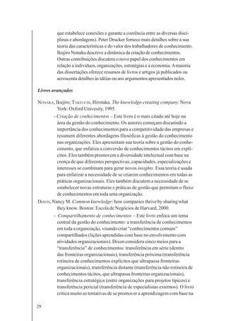 29
que estabelece conexões e garante a coerência entre as diversas disci-
plinas e abordagens). Peter Drucker fornece mais detalhes sobre a sua
teoria das características e do valor dos trabalhadores de conhecimento.
Ikujiro Nonaka descreve a dinâmica da criação de conhecimentos.
Outras contribuições discutem o novo papel dos conhecimentos em
relação a indivíduos, organizações, estratégias e a economia.Amaioria
das dissertações oferece resumos de livros e artigos já publicados ou
acrescenta detalhes às idéias ou aos argumentos apresentados neles.
Livros avançados
NONAKA, Ikujiro; TAKEUCHI, Hirotaka. The knowledge-creating company. Nova
York: Oxford Univesity, 1995.
- Criação de conhecimentos – Este livro é o mais citado até hoje na
área da gestão do conhecimento. Os autores começam discutindo a
importância dos conhecimentos para a competitividade das empresas e
resumem diferentes abordagens filosóficas à gestão do conhecimento
nas organizações. Eles apresentam sua teoria sobre a gestão do conhe-
cimento, que enfatiza a conversão de conhecimentos tácitos em explí-
citos. Eles também promovem a diversidade intelectual com base na
crença de que diferentes perspectivas, capacidades, especializações e
interesses se combinam para gerar novos insights. Essa teoria é usada
para enfatizar a necessidade de se criarem conhecimentos em todas as
práticas organizacionais. Eles também discutem a necessidade de se
estabelecer novas estruturas e práticas de gestão que permitam o fluxo
de conhecimentos em toda uma organização.
DIXON, Nancy M. Common knowledge: how companies thrive by sharing what
they know. Boston: Escola de Negócios de Harvard, 2000.
- Compartilhamento de conhecimentos – Este livro enfoca um tema
central da gestão do conhecimento: a transferência de conhecimentos
em toda a organização, visando criar “conhecimentos comuns”
compartilhados (lições aprendidas com base no envolvimento com
atividades organizacionais). Dixon considera cinco meios para a
“transferência” de conhecimentos: transferência em série (dentro
das fronteiras organizacionais), transferência próxima (transferência
rotineira de conhecimentos explícitos que ultrapassa fronteiras
organizacionais), transferência distante (transferência não rotineira de
conhecimentos tácitos, que ultrapassa fronteiras organizacionais),
transferência estratégica (entre organizações para projetos típicos) e
transferência pericial (transferência de especialistas externos). O livro
critica muito as tentativas de se promover a aprendizagem com base na
 
