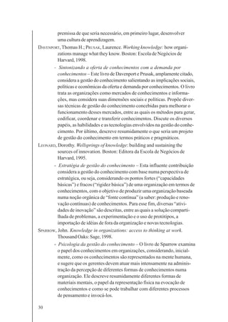 30
premissa de que seria necessário, em primeiro lugar, desenvolver
uma cultura de aprendizagem.
DAVENPORT, Thomas H.; PRUSAK, Laurence. Working knowledge: how organi-
zations manage what they know. Boston: Escola de Negócios de
Harvard, 1998.
- Sintonizando a oferta de conhecimentos com a demanda por
conhecimentos – Este livro de Davenport e Prusak, amplamente citado,
considera a gestão do conhecimento salientando as implicações sociais,
políticas e econômicas da oferta e demanda por conhecimentos. O livro
trata as organizações como mercados de conhecimentos e informa-
ções, mas considera suas dimensões sociais e políticas. Propõe diver-
sas técnicas de gestão do conhecimento concebidas para melhorar o
funcionamento desses mercados, entre as quais os métodos para gerar,
codificar, coordenar e transferir conhecimentos. Discute os diversos
papéis, as habilidades e as tecnologias envolvidos na gestão do conhe-
cimento. Por último, descreve resumidamente o que seria um projeto
de gestão do conhecimento em termos práticos e pragmáticos.
LEONARD, Dorothy. Wellsprings of knowledge: building and sustaining the
sources of innovation. Boston: Editora da Escola de Negócios de
Harvard, 1995.
- Estratégia de gestão do conhecimento – Esta influente contribuição
considera a gestão do conhecimento com base numa perspectiva de
estratégica, ou seja, considerando os pontos fortes (“capacidades
básicas”) e fracos (“rigidez básica”) de uma organização em termos de
conhecimentos, com o objetivo de produzir uma organização baseada
numa noção orgânica de “fonte contínua” (a saber: produção e reno-
vação contínuas) de conhecimentos. Para esse fim, diversas “ativi-
dades de inovação” são descritas, entre as quais a solução comparti-
lhada de problemas, a experimentação e o uso de protótipos, a
importação de idéias de fora da organização e novas tecnologias.
SPARROW, John. Knowledge in organizations: access to thinking at work.
Thousand Oaks: Sage, 1998.
- Psicologia da gestão do conhecimento – O livro de Sparrow examina
o papel dos conhecimentos em organizações, considerando, inicial-
mente, como os conhecimentos são representados na mente humana,
e sugere que os gerentes devem atuar mais intensamente na adminis-
tração da percepção de diferentes formas de conhecimentos numa
organização. Ele descreve resumidamente diferentes formas de
materiais mentais, o papel da representação física na evocação de
conhecimentos e como se pode trabalhar com diferentes processos
de pensamento e invocá-los.
 