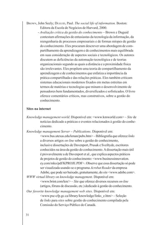 31
BROWN, John Seely; DUGUID, Paul. The social life of information. Boston:
Editora da Escola de Negócios de Harvard, 2000.
- Avaliação crítica da gestão do conhecimento – Brown e Duguid
contestam afirmações de entusiastas da tecnologia da informação, da
reengenharia de processos empresariais e de formas míopes de gestão
do conhecimento. Eles procuram descrever uma abordagem de com-
partilhamento da aprendizagem e de conhecimentos mais equilibrada
em suas consideração de aspectos sociais e tecnológicos. Os autores
discutem as deficiências da automação tecnológica e de teorias
organizacionais segundo as quais a distância e a proximidade física
são irrelevantes. Eles propõem uma teoria de compartilhamento da
aprendizagem e de conhecimentos que enfatiza a importância da
prática compartilhada e das relações práticas. Eles também criticam
sistemas educacionais modernos fixados em metas estreitas em
termos de matérias e tecnologias que minam o desenvolvimento de
pensadores bem fundamentados, diversificados e sofisticados. O livro
oferece comentários críticos, mas construtivos, sobre a gestão do
conhecimento.
Sites na internet
Knowledge management world. Disponível em: <www.kmworld.com> – Site de
notícias dedicado a práticas e eventos relacionados à gestão do conhe-
cimento.
Knowledge management Server – Publications. Disponível em:
<www.bus.utexas.edu/kman/pubs.htm> – Bibliografia que oferece links
a diversos artigos on-line sobre a gestão do conhecimento,
inclusive dissertações de Davenport, Prusak e Sveibyde, escritores
conhecidos na área da gestão do conhecimento.Adissertação mais útil
é provavelmente a de Davenport et al., que explica aspectos práticos
de projetos de gestão do conhecimento: <www.businessinnovation.
ey.com/mko/pdf/KPROJE.PDF>. Observe que essa dissertação só pode
ser visualizada usando-se o programa Acrobat Reader da empresa
Adobe, que pode ser baixado, gratuitamente, do site <www.adobe.com>.
WWW virtual library on knowledge management. Disponível em:
<www.brint.com/km/> – Site que oferece diversos recursos on-line
(artigos, fóruns de discussão, etc.) dedicado à gestão do conhecimento.
Our favorite knowledge management web sites. Disponível em:
<www.psc-cfp.gc.ca/library/knowledge/links_e.htm> – Seleção
de links para sites sobre gestão do conhecimento compilada pela
Comissão do Serviço Público do Canadá.
 